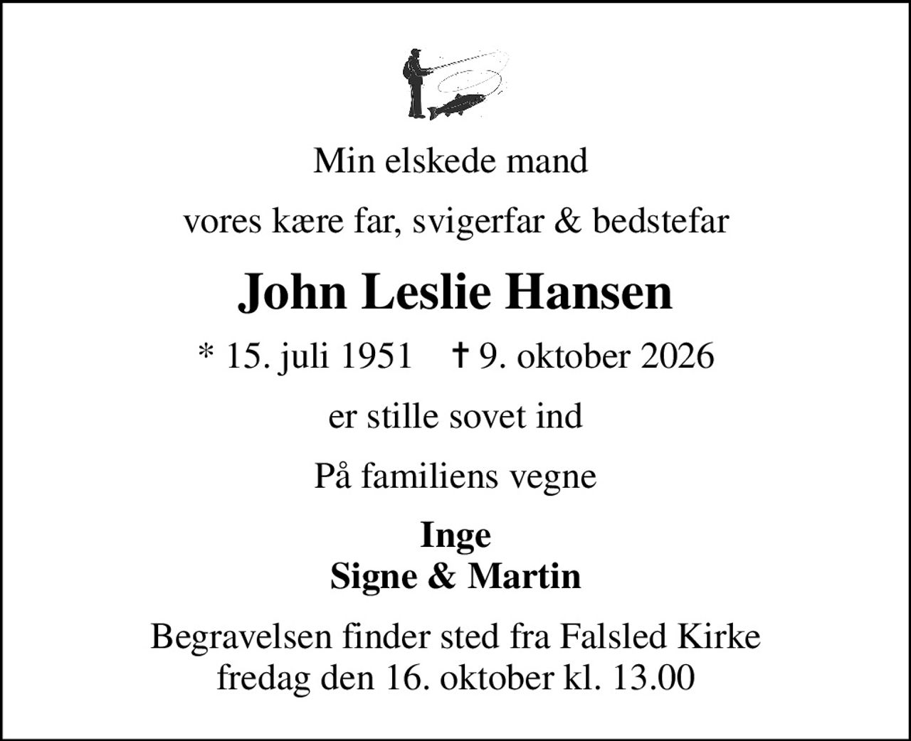 Min elskede mand 
vores kære far, svigerfar & bedstefar
John Leslie Hansen
* 15. juli 1951    ✝ 9. oktober 2026
er stille sovet ind
På familiens vegne
Inge Signe & Martin
Begravelsen finder sted fra Falsled Kirke  fredag den 16. oktober kl. 13.00
