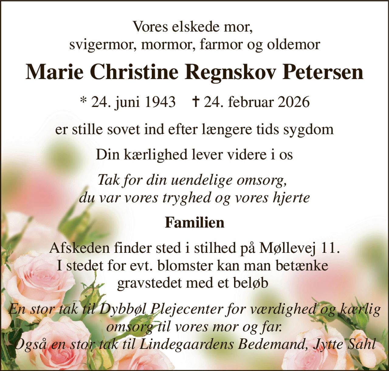 Vores elskede mor,  svigermor, mormor, farmor og oldemor 
Marie Christine Regnskov Petersen 
*​ 24. juni 1943​    ✝​ 24. februar 2026 
er stille sovet ind efter længere tids sygdom 
Din kærlighed lever videre i os 
Tak for din uendelige omsorg,  du var vores tryghed og vores hjerte 
Familien 
Afskeden finder sted i stilhed på Møllevej 11. I stedet for evt. blomster kan man betænke  gravstedet med et beløb  
En stor tak til Dybbøl Plejecenter for værdighed og kærlig omsorg til vores mor og far. Også en stor tak til Lindegaardens Bedemand, Jytte Sahl