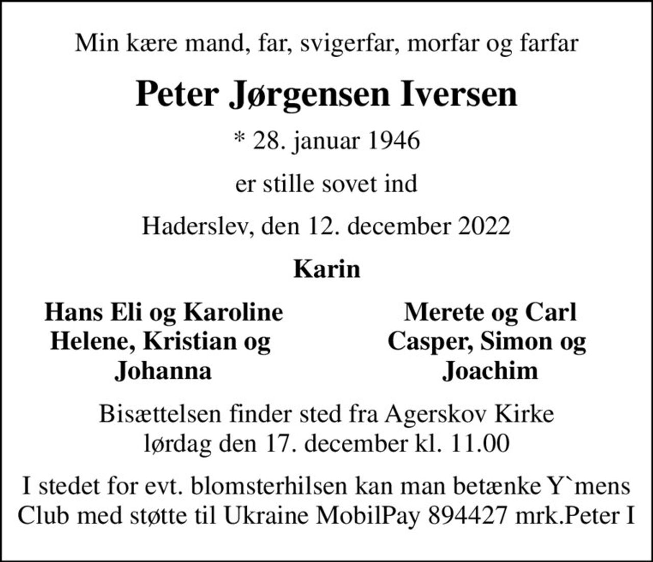 Min kære mand, far, svigerfar, morfar og farfar
Peter Jørgensen Iversen
* 28. januar 1946
er stille sovet ind
Haderslev, den 12. december 2022
Karin
Hans Eli og Karoline
Merete og Carl
Helene, Kristian og 
Casper, Simon og 
Johanna
Joachim
Bisættelsen finder sted fra Agerskov Kirke  lørdag den 17. december kl. 11.00 
I stedet for evt. blomsterhilsen kan man betænke Ymens Club med støtte til Ukraine MobilePay 894427 mrk.Peter
