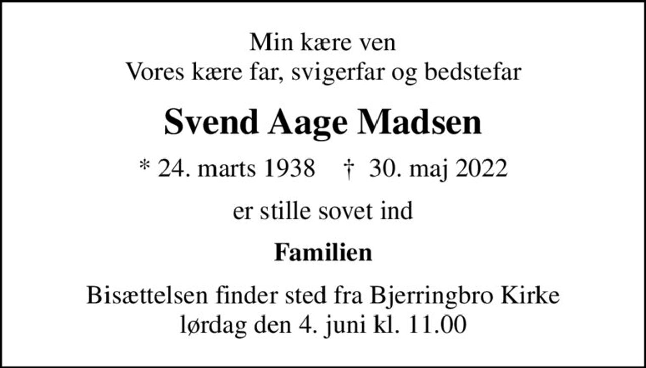 Min kære ven Vores kære far, svigerfar og bedstefar
Svend Aage Madsen
* 24. marts 1938    ✝ 30. maj 2022
er stille sovet ind
Familien
Bisættelsen finder sted fra Bjerringbro Kirke  lørdag den 4. juni kl. 11.00