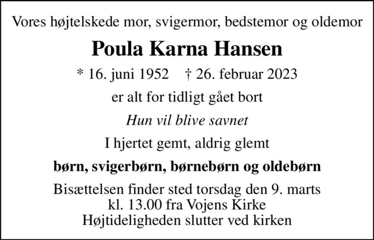 Vores højtelskede mor, svigermor, bedstemor og oldemor
Poula Karna Hansen
* 16. juni 1952    ✝ 26. februar 2023
er alt for tidligt gået bort
Hun vil blive savnet
I hjertet gemt, aldrig glemt
børn, svigerbørn, børnebørn og oldebørn
Bisættelsen finder sted torsdag den 9. marts kl. 13.00 fra Vojens Kirke Højtideligheden slutter ved kirken