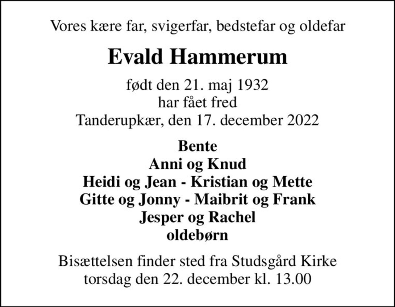 Vores kære far, svigerfar, bedstefar og oldefar
Evald Hammerum
født den 21. maj 1932 har fået fred Tanderupkær, den 17. december 2022
Bente Anni og Knud Heidi og Jean - Kristian og Mette Gitte og Jonny - Maibrit og Frank Jesper og Rachel oldebørn
Bisættelsen finder sted fra Studsgård Kirke  torsdag den 22. december kl. 13.00