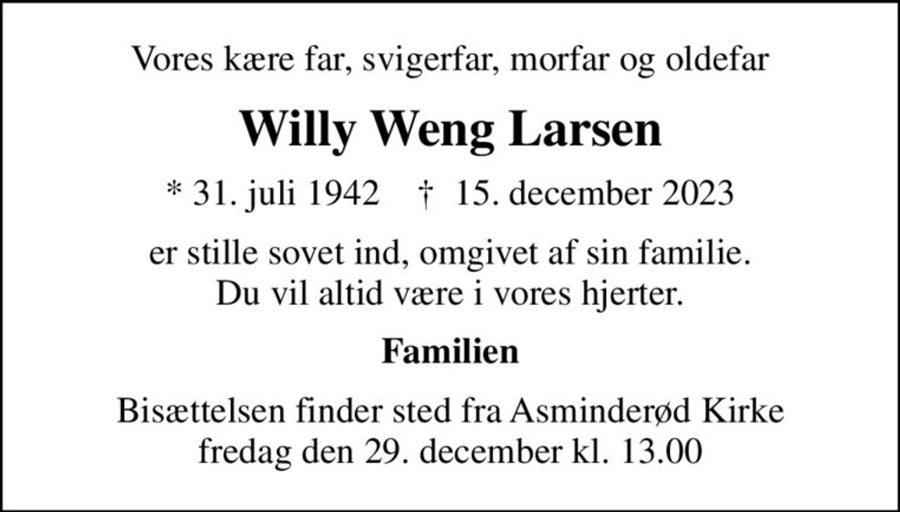 Vores kære far, svigerfar, morfar og oldefar
Willy Weng Larsen
* 31. juli 1942    ✝ 15. december 2023
er stille sovet ind, omgivet af sin familie. Du vil altid være i vores hjerter.
Familien
Bisættelsen finder sted fra Asminderød Kirke  fredag den 29. december kl. 13.00
