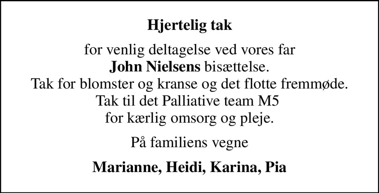 Hjertelig tak
for venlig deltagelse ved vores far <b>John Nielsens</b> bisættelse. Tak for blomster og kranse og det flotte fremmøde. Tak til det Palliative team M5  for kærlig omsorg og pleje.
På familiens vegne
Marianne, Heidi, Karina, Pia