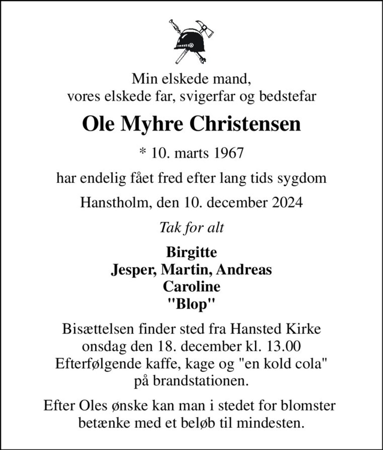 Min elskede mand, vores elskede far, svigerfar og bedstefar 
Ole Myhre Christensen 
* 10. marts 1967 
har endelig fået fred efter lang tids sygdom 
Hanstholm, den 10. december 2024 
Tak for alt 
Birgitte Jesper, Martin, Andreas Caroline "Blop" 
Bisættelsen finder sted fra Hansted Kirke onsdag den 18. december kl. 13.00 Efterfølgende kaffe, kage og "en kold cola" på brandstationen. 
Efter Oles ønske kan man i stedet for blomster  betænke med et beløb til mindesten.