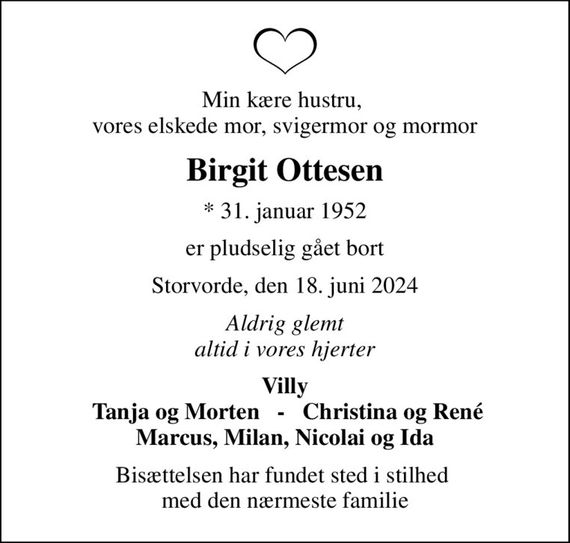 Min kære hustru,  vores elskede mor, svigermor og mormor
Birgit Ottesen
* 31. januar 1952
er pludselig gået bort
Storvorde, den 18. juni 2024
Aldrig glemt altid i vores hjerter
Villy  Tanja og Morten   -   Christina og René Marcus, Milan, Nicolai og Ida
Bisættelsen har fundet sted i stilhed  med den nærmeste familie