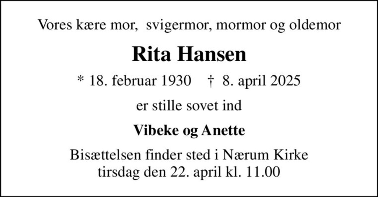 Vores kære mor,  svigermor, mormor og oldemor
Rita Hansen
* 18. februar 1930    ✝ 8. april 2025
er stille sovet ind
Vibeke og Anette
Bisættelsen finder sted i Nærum Kirke  tirsdag den 22. april kl. 11.00