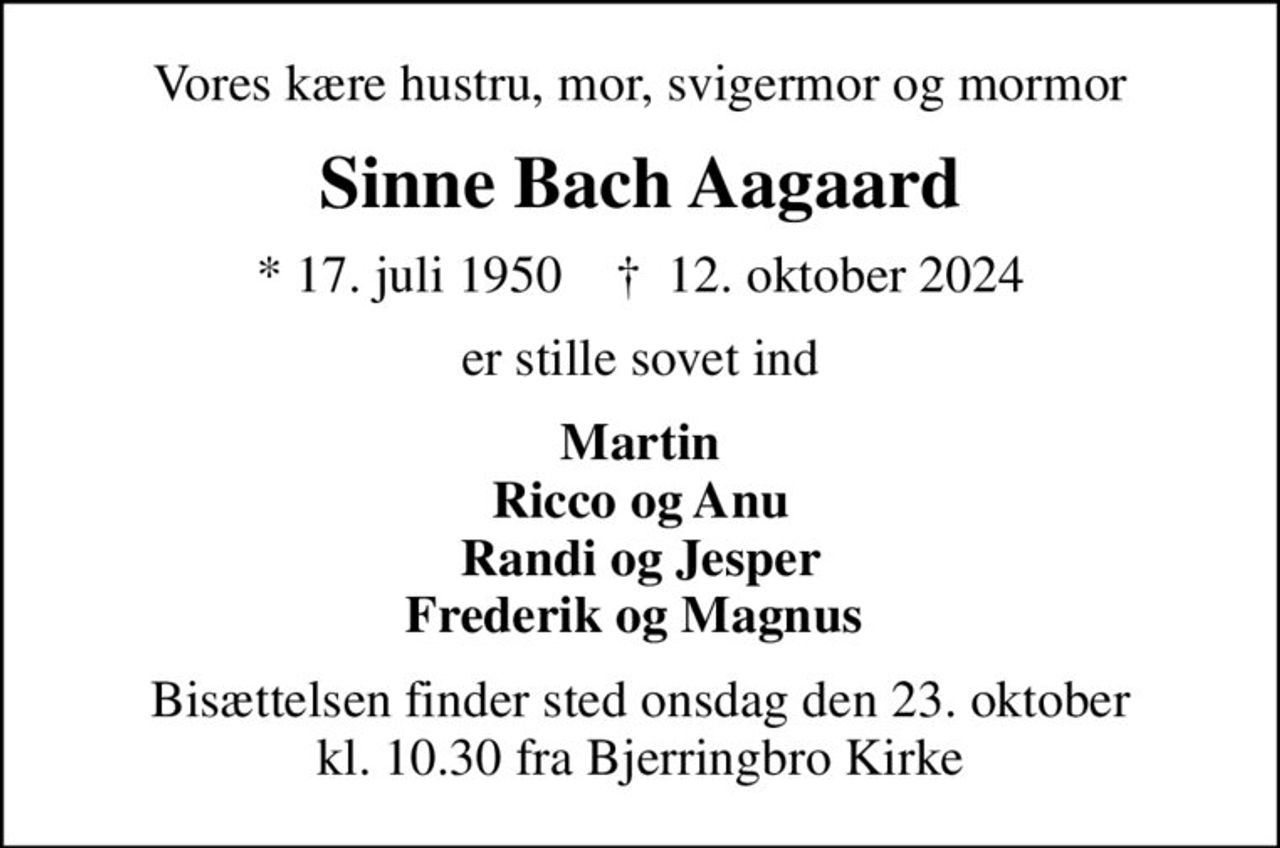 Vores kære hustru, mor, svigermor og mormor
Sinne Bach Aagaard
* 17. juli 1950    ✝ 12. oktober 2024
er stille sovet ind
Martin Ricco og Anu Randi og Jesper Frederik og Magnus 
Bisættelsen finder sted onsdag den 23. oktober kl. 10.30 fra Bjerringbro Kirke