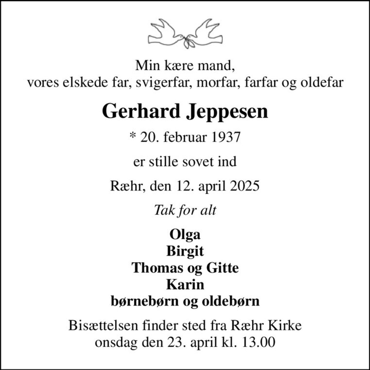 Min kære mand, vores elskede far, svigerfar, morfar, farfar og oldefar
Gerhard Jeppesen
* 20. februar 1937
er stille sovet ind
Ræhr, den 12. april 2025
Tak for alt
Olga Birgit Thomas og Gitte Karin børnebørn og oldebørn
Bisættelsen finder sted fra Ræhr Kirke  onsdag den 23. april kl. 13.00