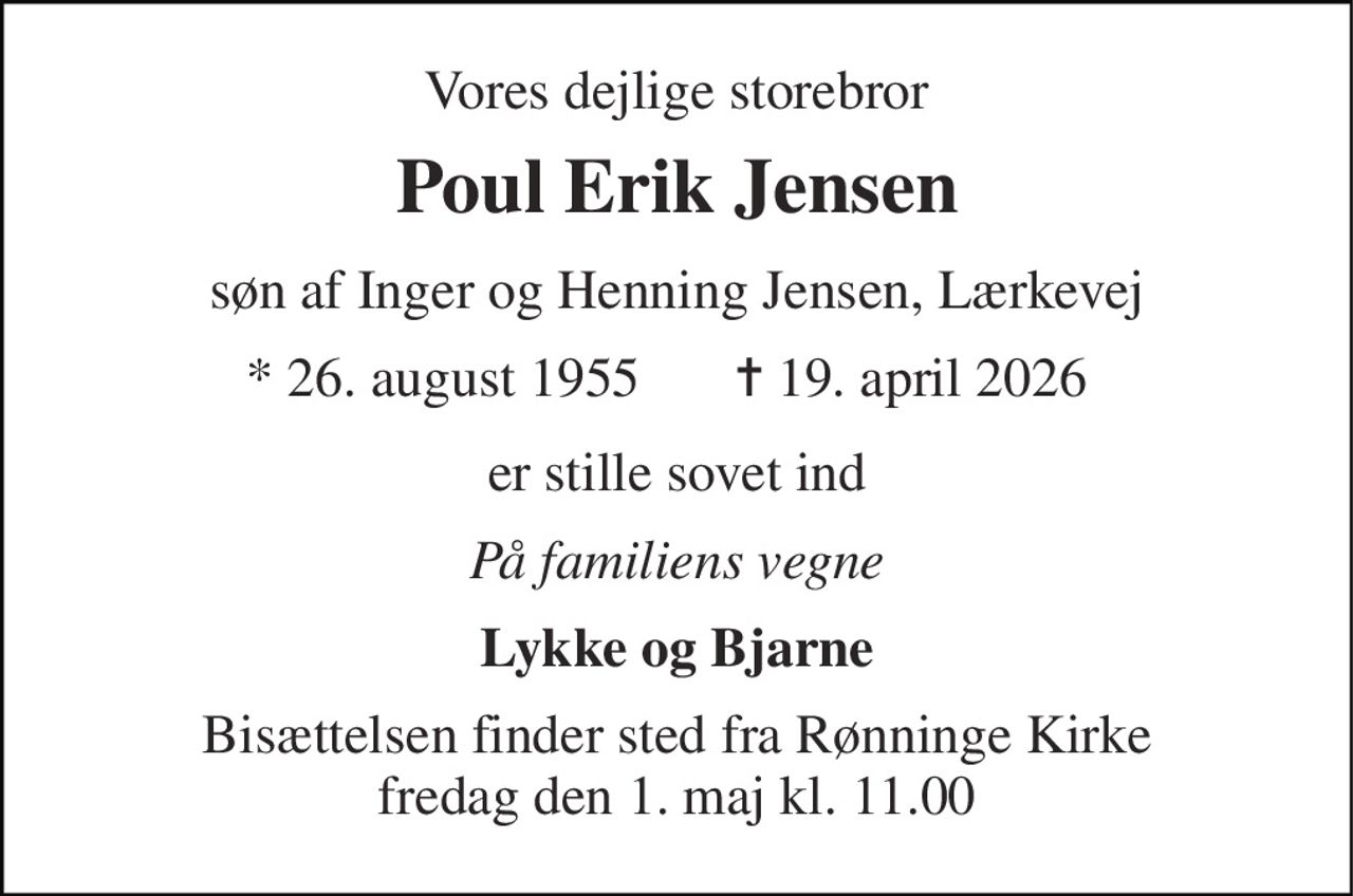 Vores dejlige storebror 
Poul Erik Jensen 
søn af Inger og Henning Jensen, Lærkevej 
* 26. august 1955 
✝ 19. april 2026 
er stille sovet ind 
På familiens vegne 
Lykke og Bjarne 
Bisættelsen​ finder sted fra Rønninge Kirke​ fredag den 1. maj​ kl. 11.00