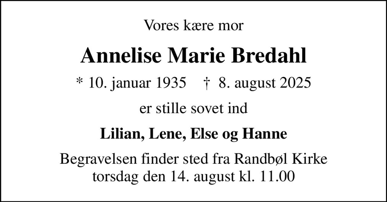 Vores kære mor
Annelise Marie Bredahl
* 10. januar 1935    ✝ 8. august 2025
er stille sovet ind
Lilian, Lene, Else og Hanne
Begravelsen finder sted fra Randbøl Kirke  torsdag den 14. august kl. 11.00