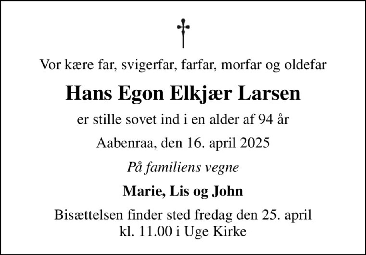 Vor kære far, svigerfar, farfar, morfar og oldefar
Hans Egon Elkjær Larsen
er stille sovet ind i en alder af 94 år
Aabenraa, den 16. april 2025
På familiens vegne
Marie, Lis og John
Bisættelsen finder sted fredag den 25. april kl. 11.00 i Uge Kirke