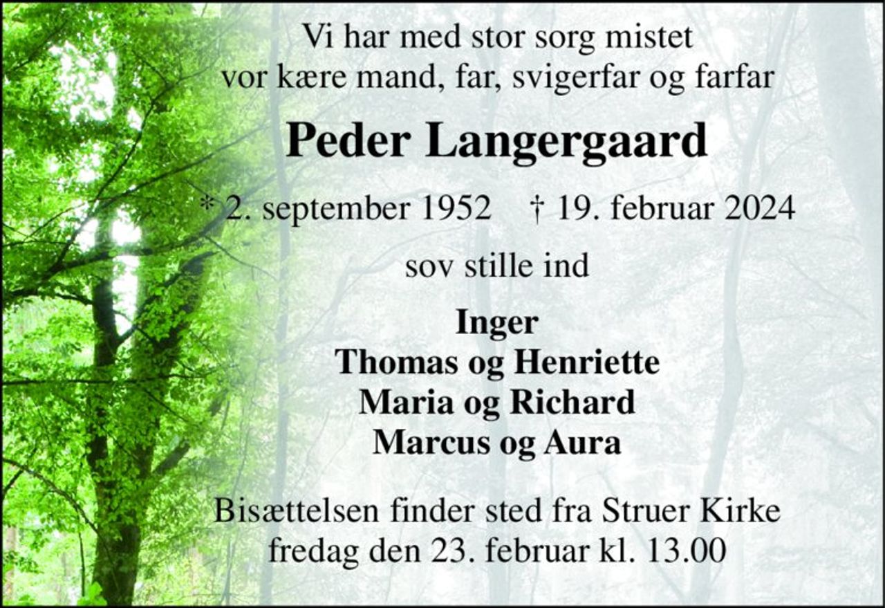 Vi har med stor sorg mistet vor kære mand, far, svigerfar og farfar 
Peder Langergaard 
*​ 2. september 1952​    †​ 19. februar 2024 
sov stille ind 
Inger Thomas og Henriette Maria og Richard Marcus og Aura 
Bisættelsen​ finder sted fra Struer Kirke​ fredag den 23. februar​ kl. 13.00