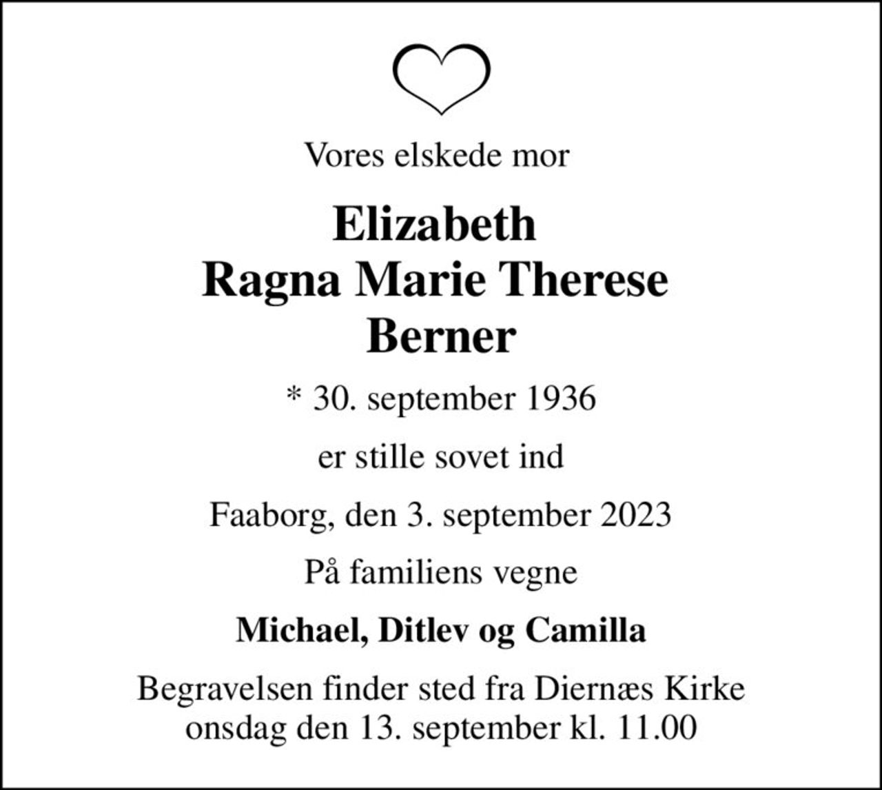 Vores elskede mor 
Elizabeth  Ragna Marie Therese  Berner
* 30. september 1936
er stille sovet ind
Faaborg, den 3. september 2023
På familiens vegne
Michael, Ditlev og Camilla
Begravelsen finder sted fra Diernæs Kirke  onsdag den 13. september kl. 11.00