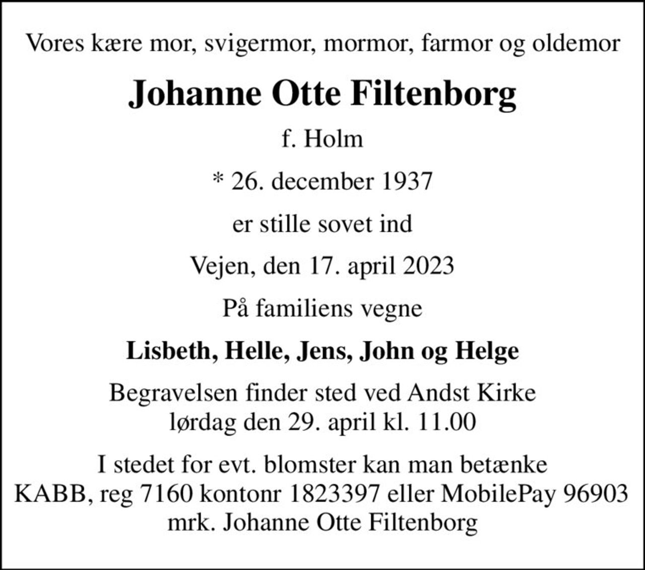 Vores kære mor, svigermor, mormor, farmor og oldemor
Johanne Otte Filtenborg
f. Holm
* 26. december 1937
er stille sovet ind
Vejen, den 17. april 2023
På familiens vegne
Lisbeth, Helle, Jens, John og Helge
Begravelsen finder sted ved Andst Kirke  lørdag den 29. april kl. 11.00 
I stedet for evt. blomster kan man betænke
					KABB regnr7160Konto1823397mrk. Johanne
					Otte Filtenborg