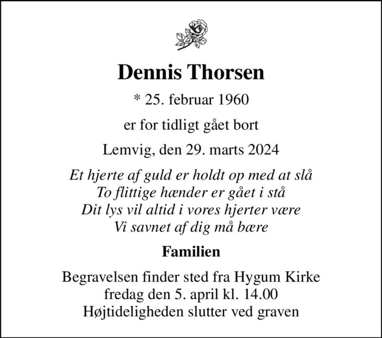 Dennis Thorsen
* 25. februar 1960
er for tidligt gået bort
Lemvig, den 29. marts 2024
Et hjerte af guld er holdt op med at slå To flittige hænder er gået i stå Dit lys vil altid i vores hjerter være Vi savnet af dig må bære
Familien
Begravelsen finder sted fra Hygum Kirke  fredag den 5. april kl. 14.00  Højtideligheden slutter ved graven