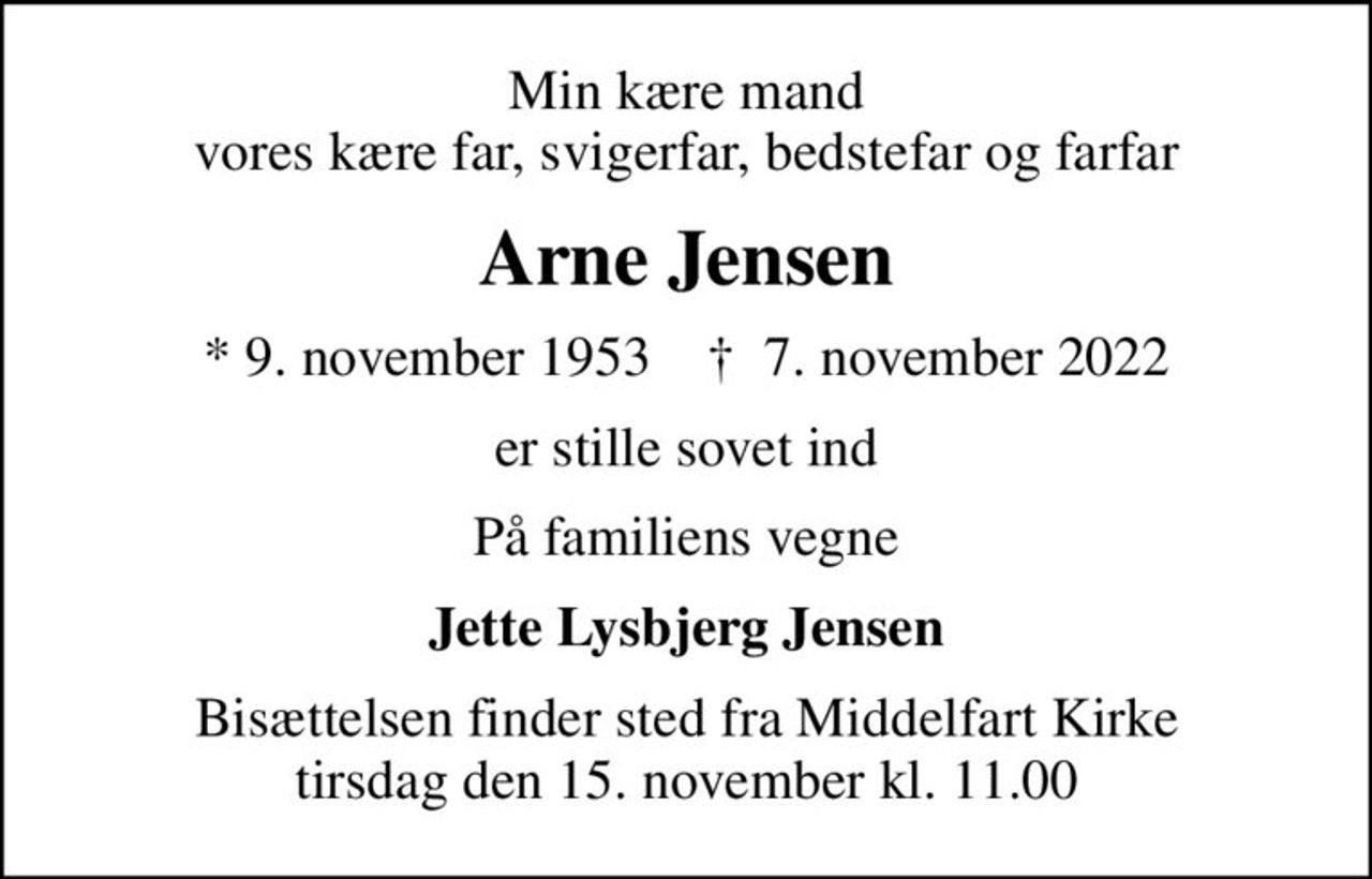 Min kære mand vores kære far, svigerfar, bedstefar og farfar
Arne Jensen
* 9. november 1953    ✝ 7. november 2022
er stille sovet ind
På familiens vegne
Jette Lysbjerg Jensen
Bisættelsen finder sted fra Middelfart Kirke  tirsdag den 15. november kl. 11.00