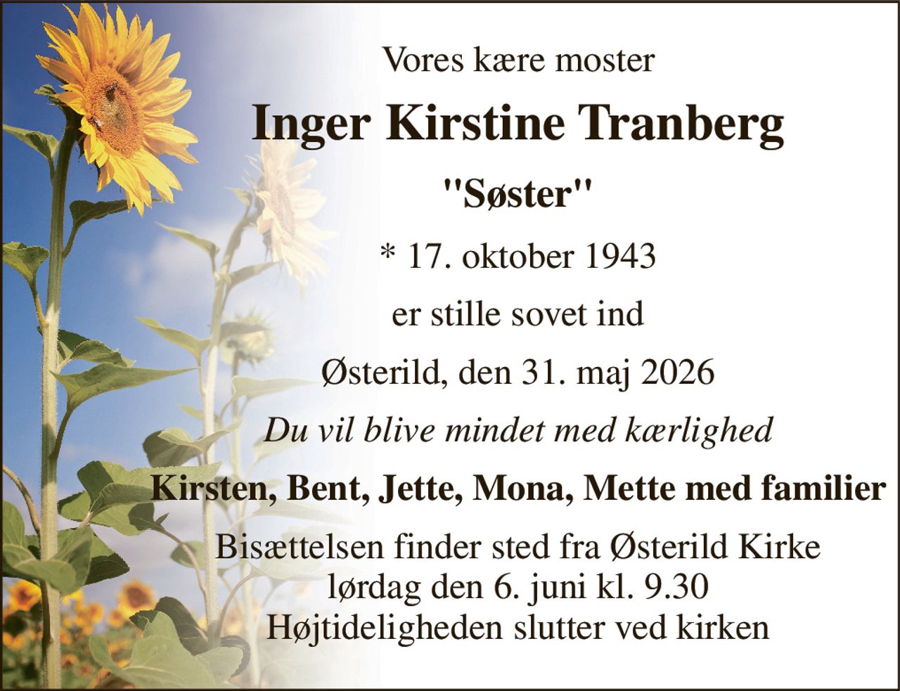 Vores kære moster 
Inger Kirstine Tranberg 
"Søster" 
*​ 17. oktober 1943 
er stille sovet ind 
Østerild, den 31. maj 2026 
Du vil blive mindet med kærlighed 
Kirsten, Bent, Jette, Mona, Mette med familier 
Bisættelsen​ finder sted fra Østerild Kirke​ lørdag den 6. juni​ kl. 9.30 Højtideligheden slutter ved kirken