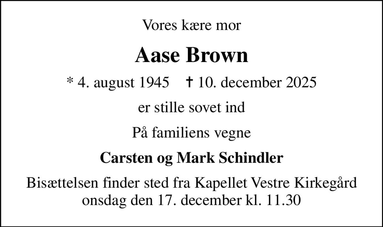 Vores kære mor
Aase Brown
* 4. august 1945    ✝ 10. december 2025
er stille sovet ind
På familiens vegne
Carsten og Mark Schindler
Bisættelsen finder sted fra Kapellet Vestre Kirkegård  onsdag den 17. december kl. 11.30