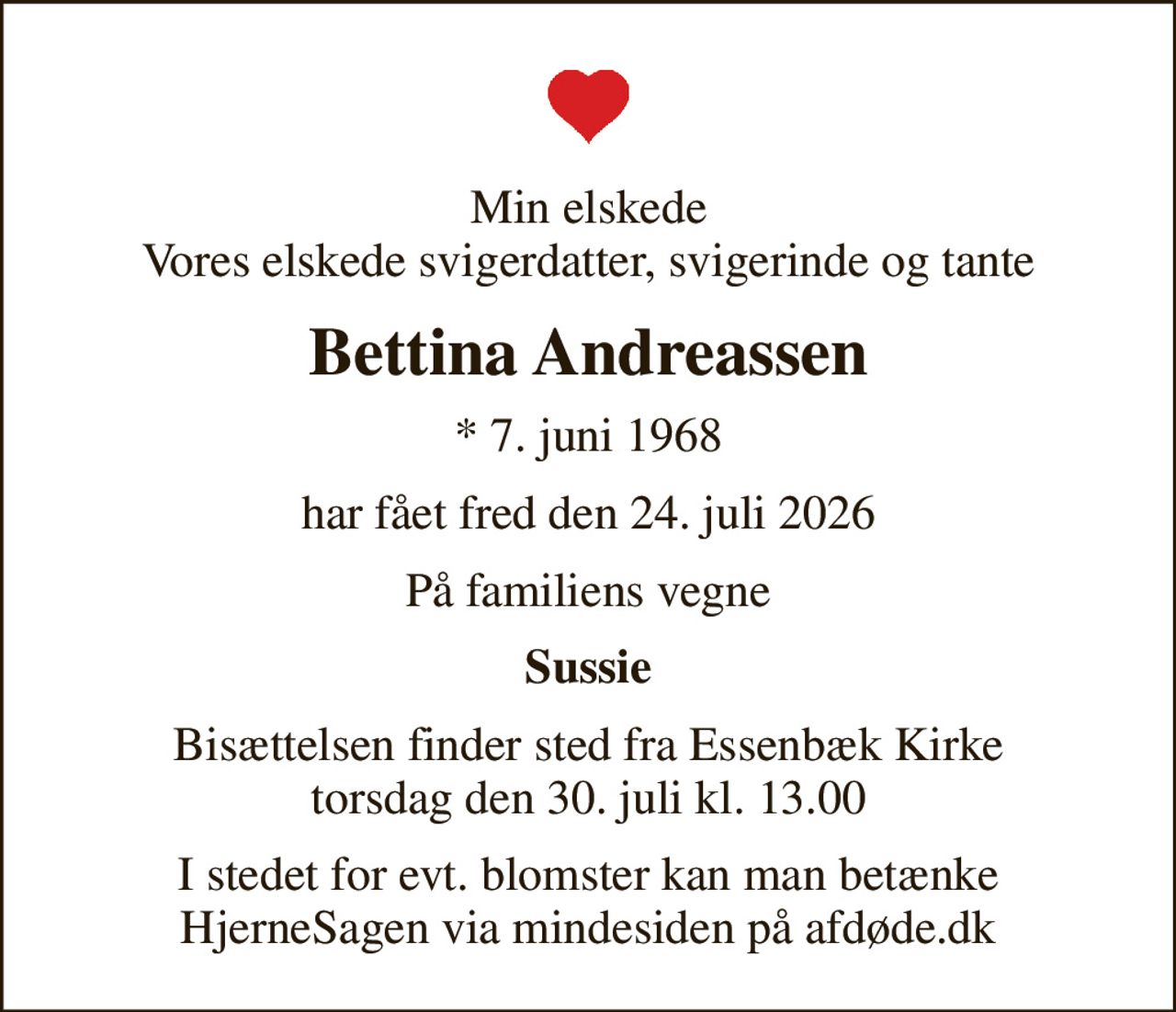 Min elskede Vores elskede svigerdatter, svigerinde og tante
Bettina Andreassen
* 7. juni 1968
har fået fred den 24. juli 2026
På familiens vegne
Sussie
Bisættelsen finder sted fra Essenbæk Kirke  torsdag den 30. juli kl. 13.00 
I stedet for evt. blomster kan man betænke
					HjerneSagen via mindesiden på afdøde.dk