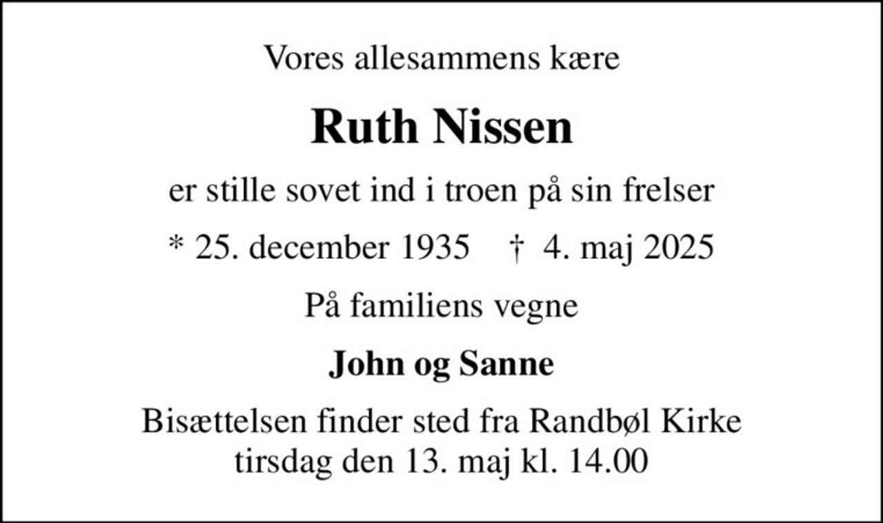 Vores allesammens kære
Ruth Nissen
er stille sovet ind i troen på sin frelser
* 25. december 1935    ✝ 4. maj 2025
På familiens vegne
John og Sanne
Bisættelsen finder sted fra Randbøl Kirke  tirsdag den 13. maj kl. 14.00