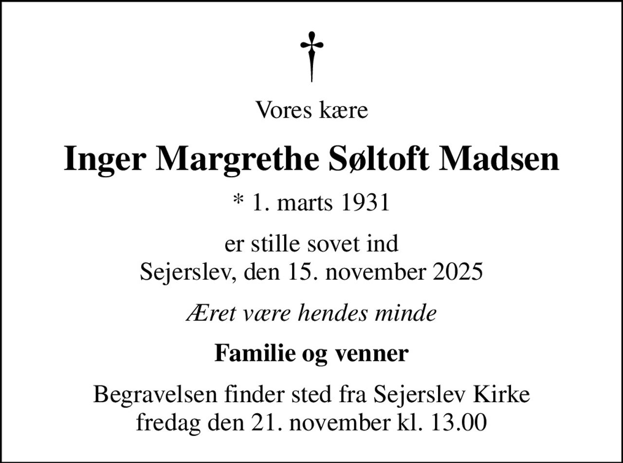Vores kære
Inger Margrethe Søltoft Madsen
* 1. marts 1931
er stille sovet ind Sejerslev, den 15. november 2025
Æret være hendes minde
Familie og venner
Begravelsen finder sted fra Sejerslev Kirke  fredag den 21. november kl. 13.00