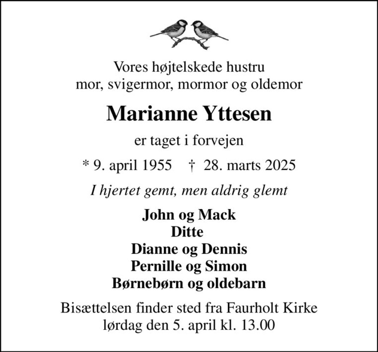 Vores højtelskede hustru mor, svigermor, mormor og oldemor
Marianne Yttesen
er taget i forvejen
* 9. april 1955    ✝ 28. marts 2025
I hjertet gemt, men aldrig glemt
John og Mack Ditte  Dianne og Dennis Pernille og Simon Børnebørn og oldebarn
Bisættelsen finder sted fra Faurholt Kirke  lørdag den 5. april kl. 13.00