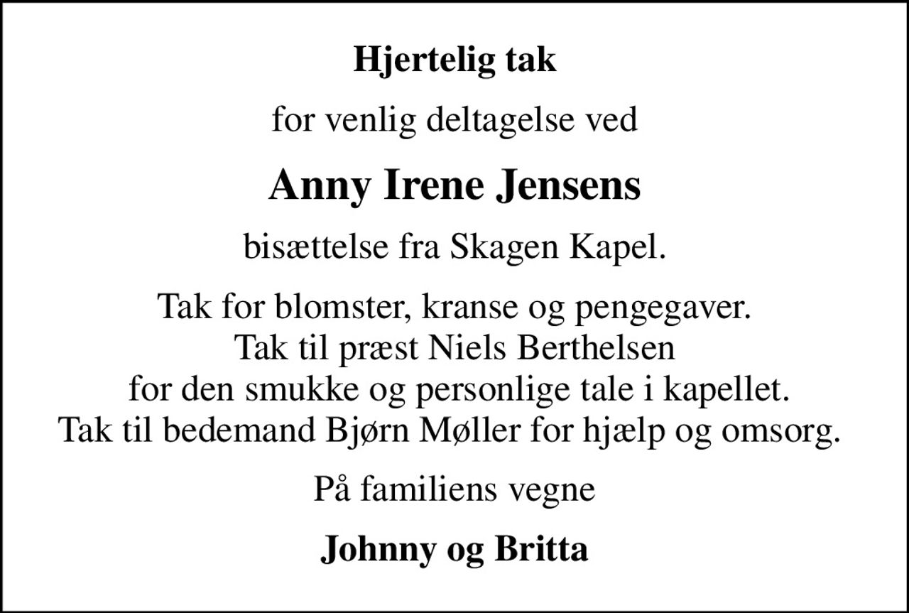 Hjertelig tak
for venlig deltagelse ved
Anny Irene Jensens
bisættelse fra Skagen Kapel.
Tak for blomster, kranse og pengegaver. Tak til præst Niels Berthelsen  for den smukke og personlige tale i kapellet. Tak til bedemand Bjørn Møller for hjælp og omsorg. 
På familiens vegne
Johnny og Britta