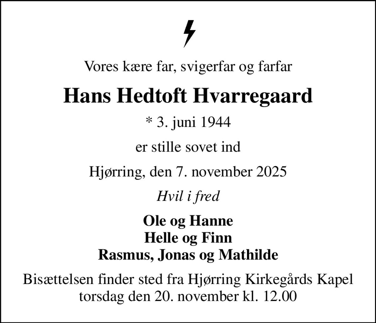 Vores kære far, svigerfar og farfar
Hans Hedtoft Hvarregaard
* 3. juni 1944
er stille sovet ind
Hjørring, den 7. november 2025
Hvil i fred
Ole og Hanne Helle og Finn Rasmus, Jonas og Mathilde
Bisættelsen finder sted fra Hjørring Kirkegårds Kapel  torsdag den 20. november kl. 12.00