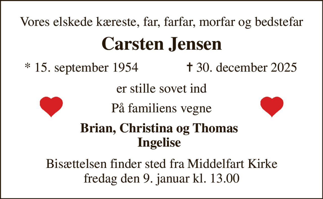 Vores elskede kæreste, far, farfar, morfar og bedstefar 
Carsten Jensen 
*​ 15. september 1954 
✝​ 30. december 2025​ 
er stille sovet ind 
På familiens vegne 
Brian, Christina og Thomas Ingelise 
Bisættelsen finder sted fra Middelfart Kirke fredag den 9. januar kl. 13.00