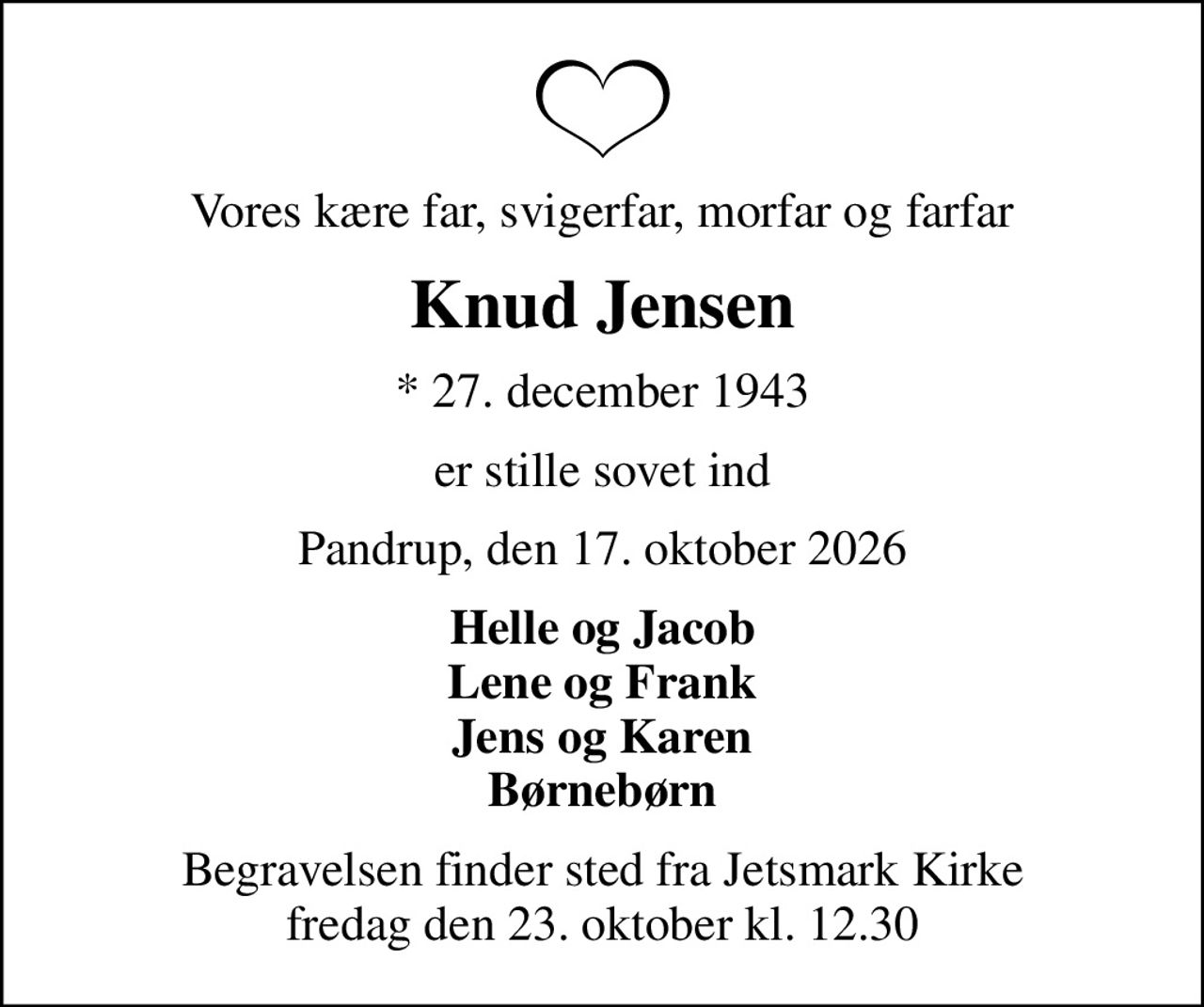 Vores kære far, svigerfar, morfar og farfar
Knud Jensen
* 27. december 1943
er stille sovet ind
Pandrup, den 17. oktober 2026
Helle og Jacob Lene og Frank Jens og Karen Børnebørn
Begravelsen finder sted fra Jetsmark Kirke  fredag den 23. oktober kl. 12.30
