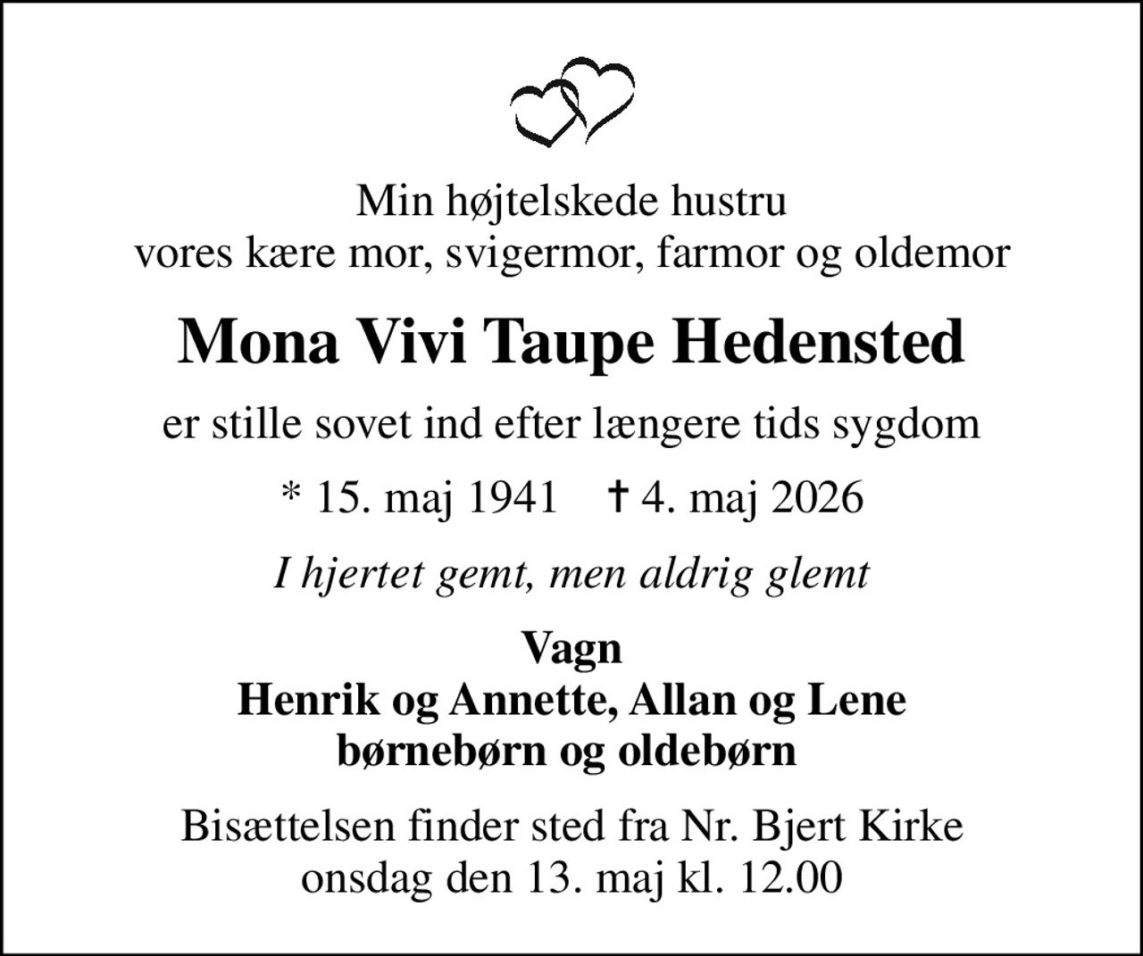Min højtelskede hustru vores kære mor, svigermor, farmor og oldemor
Mona Vivi Taupe Hedensted
er stille sovet ind efter længere tids sygdom
* 15. maj 1941    ✝ 4. maj 2026
I hjertet gemt, men aldrig glemt
Vagn Henrik og Annette, Allan og Lene børnebørn og oldebørn 
Bisættelsen finder sted fra Nr. Bjert Kirke  onsdag den 13. maj kl. 12.00