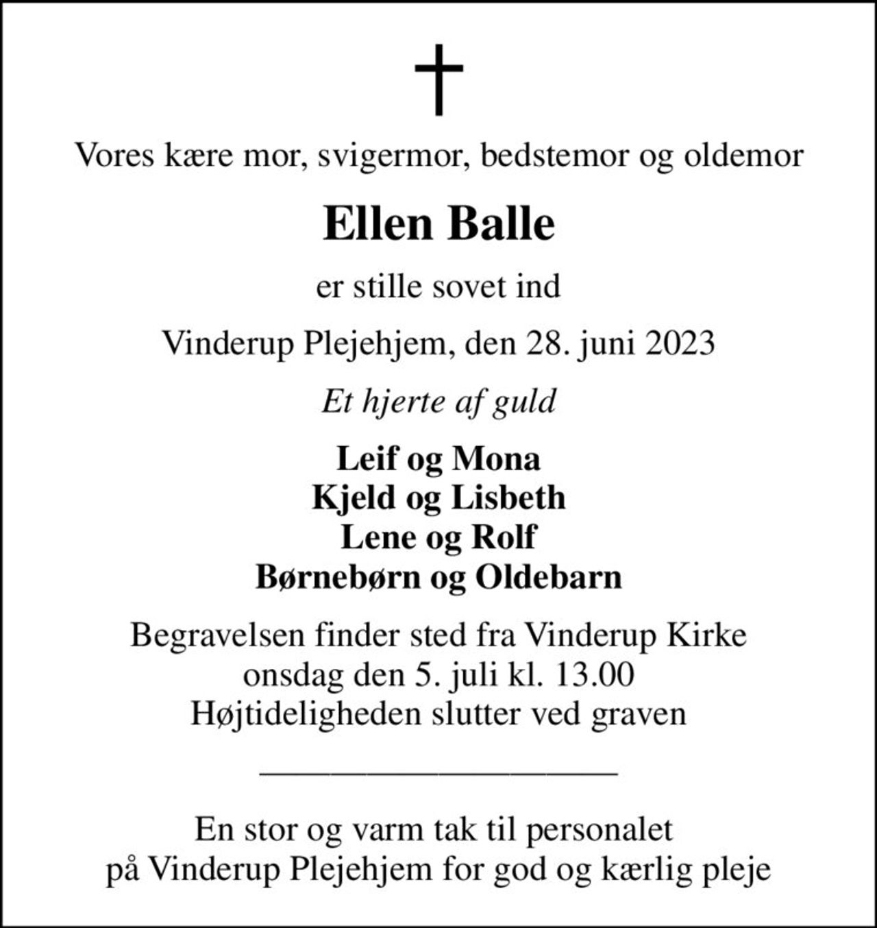 Vores kære mor, svigermor, bedstemor og oldemor
Ellen Balle
er stille sovet ind
Vinderup Plejehjem, den 28. juni 2023
Et hjerte af guld
Leif og Mona Kjeld og Lisbeth Lene og Rolf Børnebørn og Oldebarn
Begravelsen finder sted fra Vinderup Kirke  onsdag den 5. juli kl. 13.00  Højtideligheden slutter ved graven
En stor og varm tak til personalet  på Vinderup Plejehjem for god og kærlig pleje