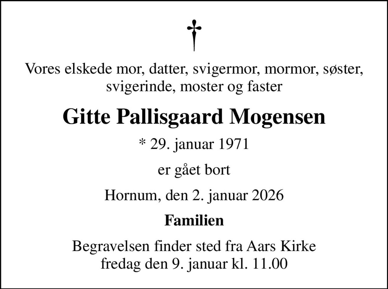 Vores elskede mor, datter, svigermor, mormor, søster, svigerinde, moster og faster
Gitte Pallisgaard Mogensen
* 29. januar 1971
er gået bort
Hornum, den 2. januar 2026
Familien
Begravelsen finder sted fra Aars Kirke  fredag den 9. januar kl. 11.00