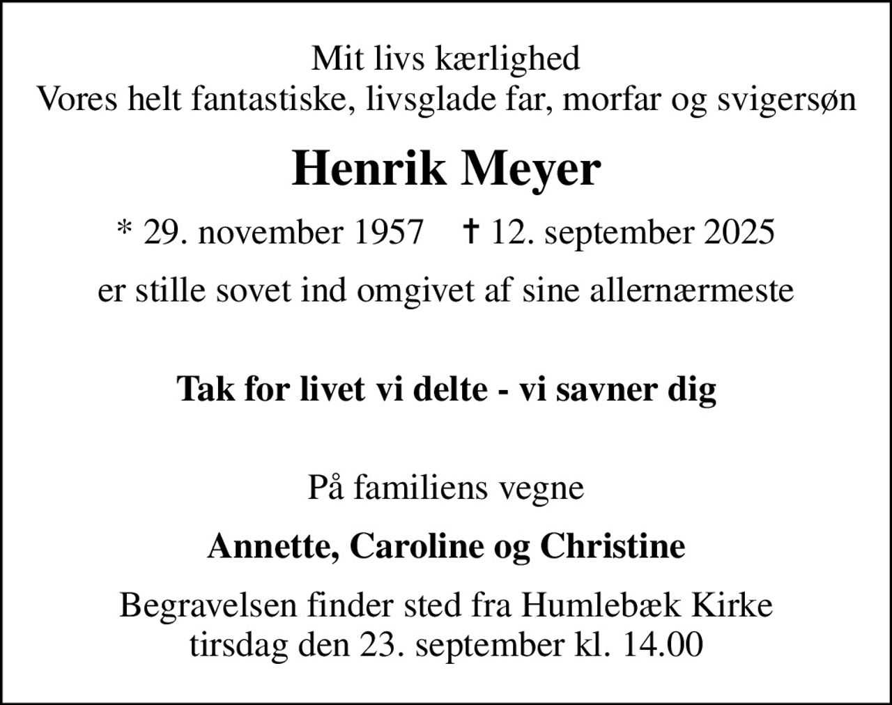 Mit livs kærlighed Vores helt fantastiske, livsglade far, morfar og svigersøn
Henrik Meyer
* 29. november 1957    ✝ 12. september 2025
er stille sovet ind omgivet af sine allernærmeste 
Tak for livet vi delte - vi savner dig 
På familiens vegne
Annette, Caroline og Christine
Begravelsen finder sted fra Humlebæk Kirke  tirsdag den 23. september kl. 14.00