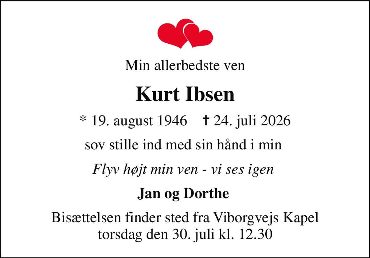 Min allerbedste ven
Kurt Ibsen
* 19. august 1946    ✝ 24. juli 2026
sov stille ind med sin hånd i min 
Flyv højt min ven - vi ses igen 
Jan og Dorthe 
Bisættelsen finder sted fra Viborgvejs Kapel  torsdag den 30. juli kl. 12.30