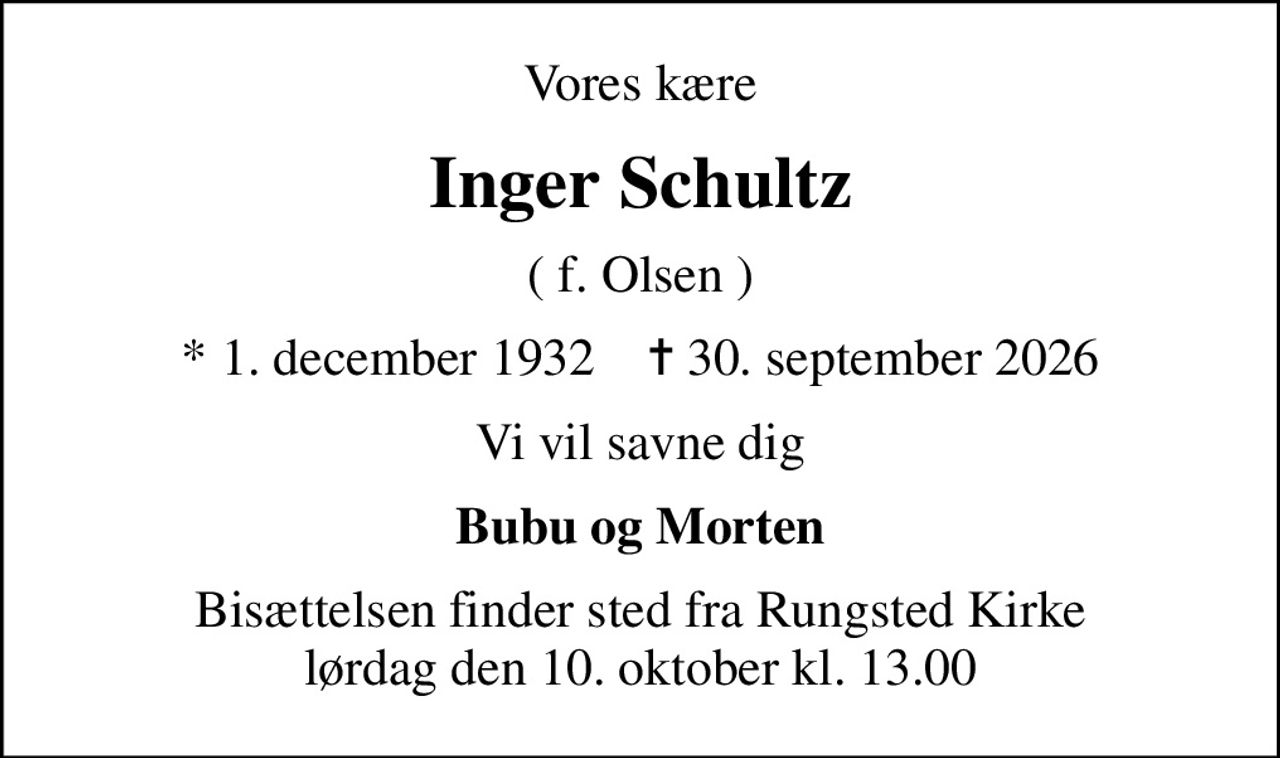 Vores kære
Inger Schultz
( f. Olsen )
* 1. december 1932    ✝ 30. september 2026
Vi vil savne dig
Bubu og Morten
Bisættelsen finder sted fra Rungsted Kirke  lørdag den 10. oktober kl. 13.00