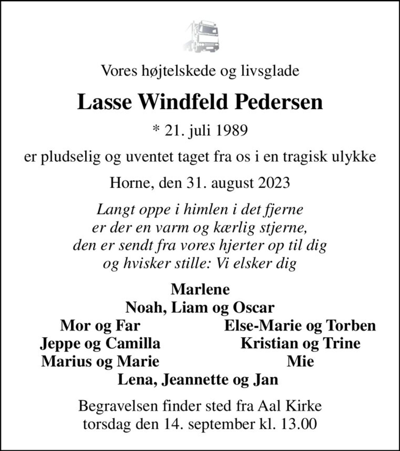 Vores højtelskede og livsglade
Lasse Windfeld Pedersen
* 21. juli 1989
er pludselig og uventet taget fra os i en tragisk ulykke
Horne, den 31. august 2023
Langt oppe i himlen i det fjerne er der en varm og kærlig stjerne, den er sendt fra vores hjerter op til dig og hvisker stille: Vi elsker dig
Marlene Noah, Liam og Oscar
Mor og Far
Else-Marie og Torben
Jeppe og Camilla
Kristian og Trine
Marius og Marie
Mie
Begravelsen finder sted fra Aal Kirke  torsdag den 14. september kl. 13.00