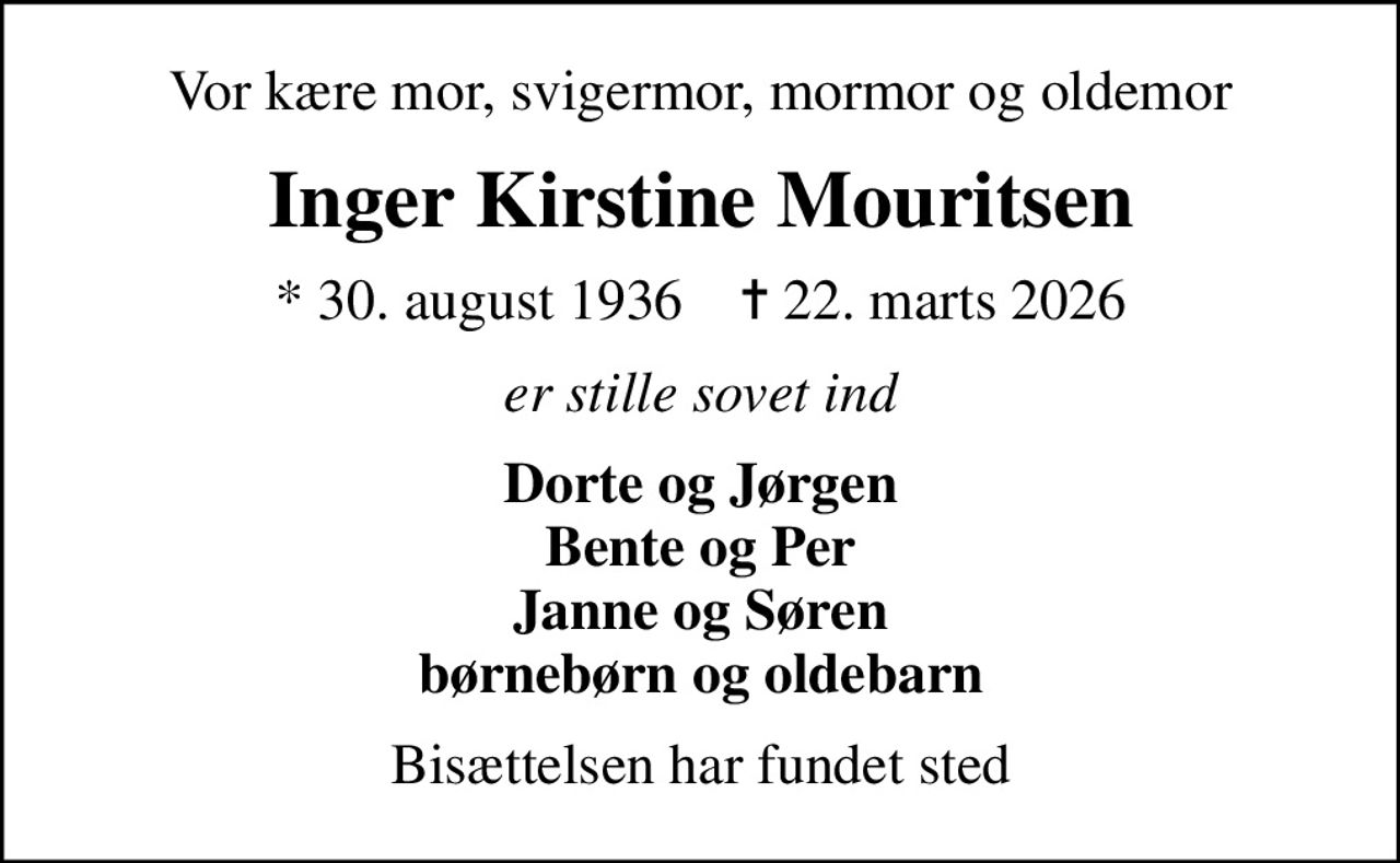 Vor kære mor, svigermor, mormor og oldemor
Inger Kirstine Mouritsen
* 30. august 1936    ✝ 22. marts 2026
er stille sovet ind
Dorte og Jørgen Bente og Per Janne og Søren børnebørn og oldebarn
Bisættelsen har fundet sted