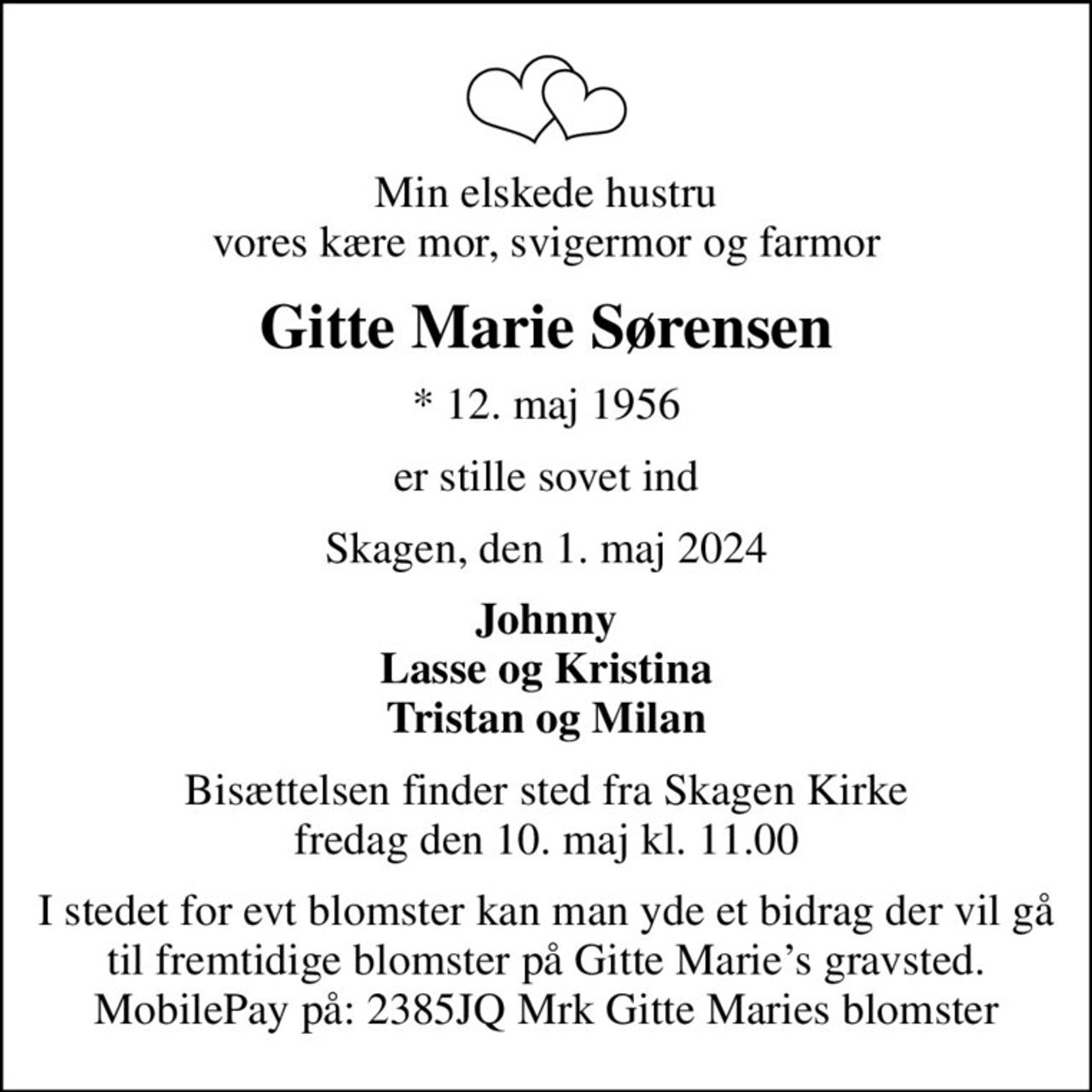 Min elskede hustru vores kære mor, svigermor og farmor
Gitte Marie Sørensen
* 12. maj 1956
er stille sovet ind
Skagen, den 1. maj 2024
Johnny Lasse og Kristina Tristan og Milan
Bisættelsen finder sted fra Skagen Kirke  fredag den 10. maj kl. 11.00 
I stedet for evt blomster kan man yde et bidrag der vil gå til fremtidige blomster på Gitte Maries gravsted. MobilePay på: 2385JQ Mrk Gitte Maries blomster
