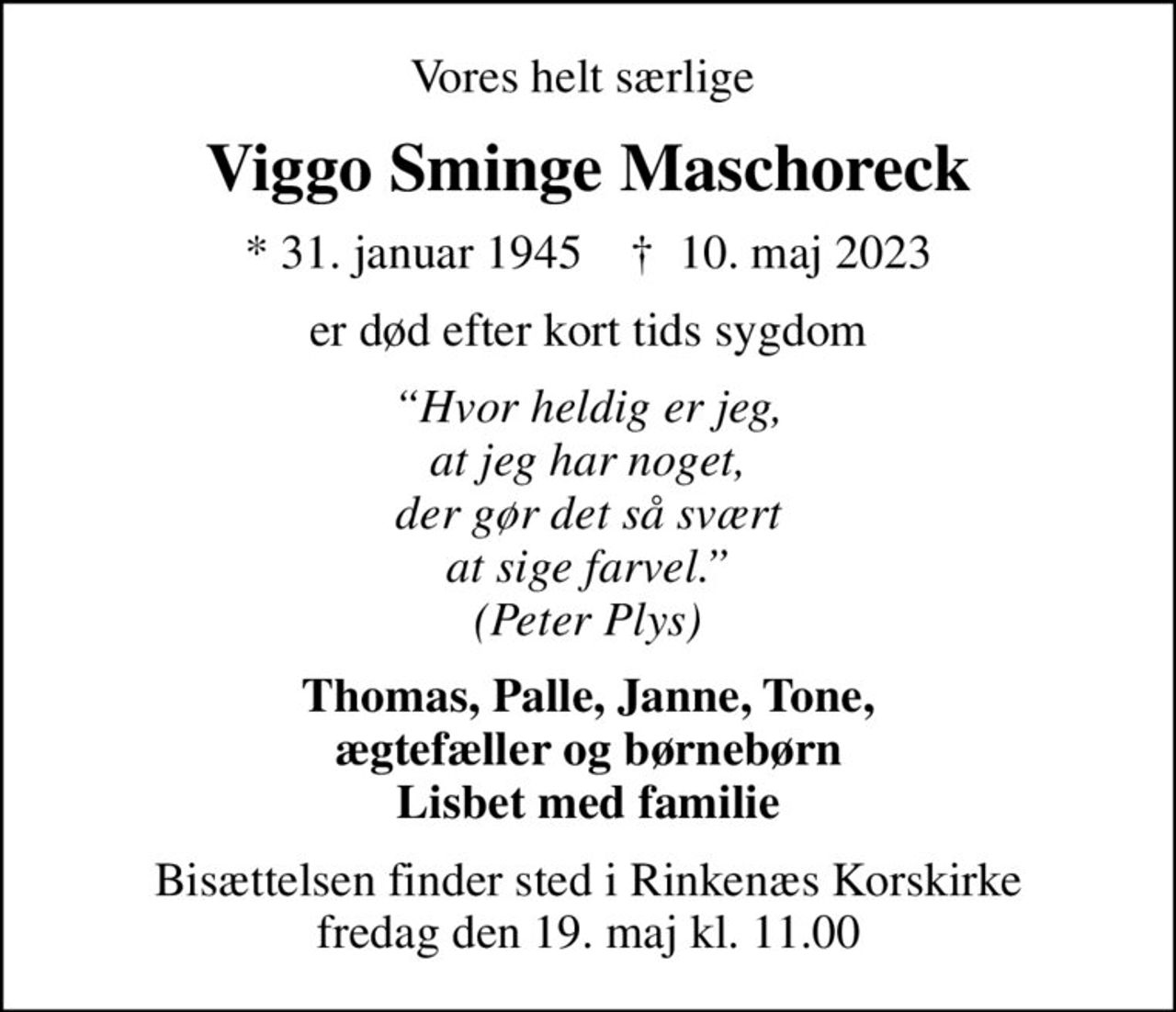 Vores helt særlige 
Viggo Sminge Maschoreck
* 31. januar 1945    ✝ 10. maj 2023
er død efter kort tids sygdom
Hvor heldig er jeg, at jeg har noget, der gør det så svært at sige farvel. (Peter Plys)
Thomas, Palle, Janne, Tone, ægtefæller og børnebørn Lisbet med familie
Bisættelsen finder sted i Rinkenæs Korskirke  fredag den 19. maj kl. 11.00
