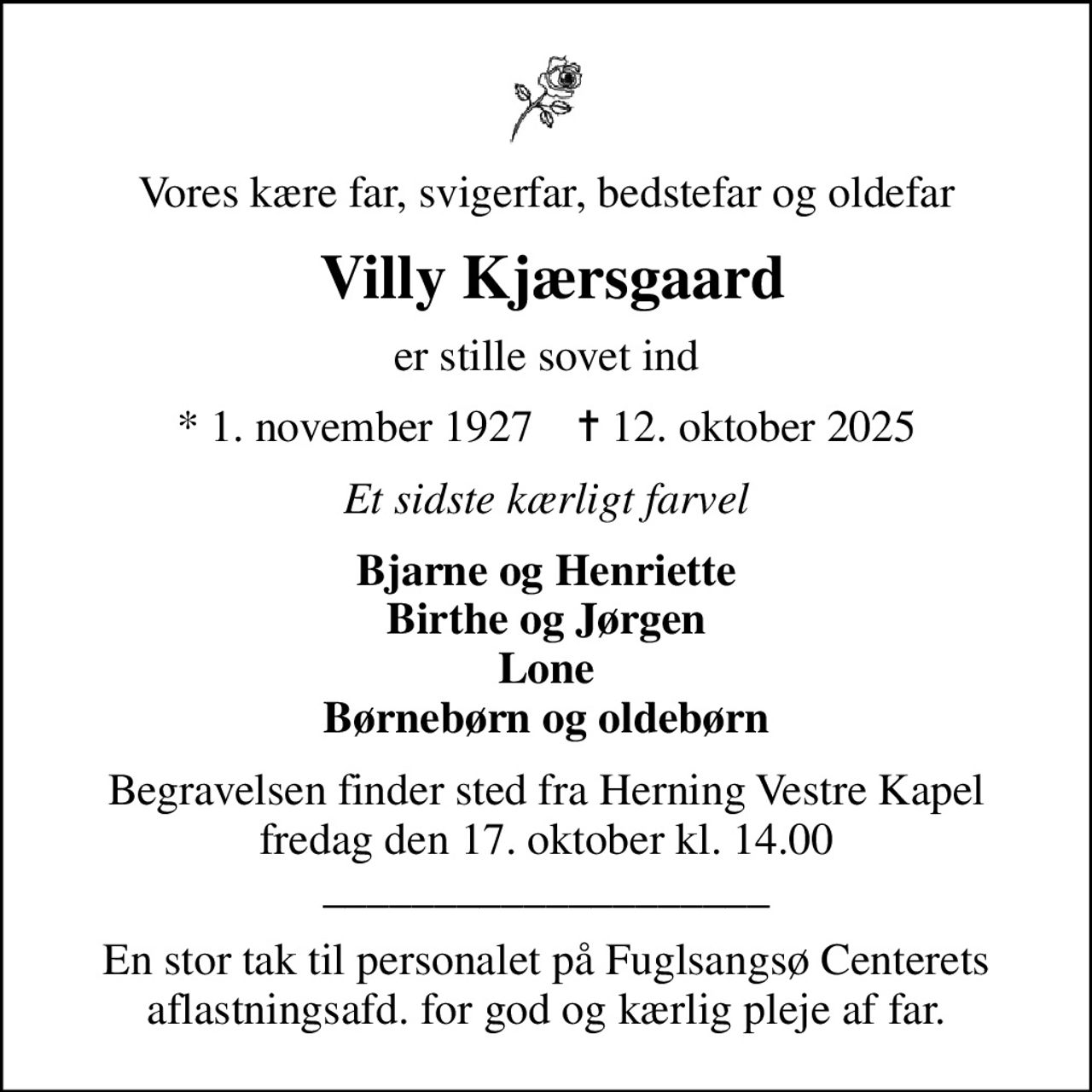 Vores kære far, svigerfar, bedstefar og oldefar
 Villy Kjærsgaard
er stille sovet ind
* 1. november 1927    ✝ 12. oktober 2025
Et sidste kærligt farvel
Bjarne og Henriette Birthe og Jørgen Lone Børnebørn og oldebørn
Begravelsen finder sted fra Herning Vestre Kapel  fredag den 17. oktober kl. 14.00  ____________________
En stor tak til personalet på Fuglsangsø Centerets aflastningsafd. for god og kærlig pleje af far.