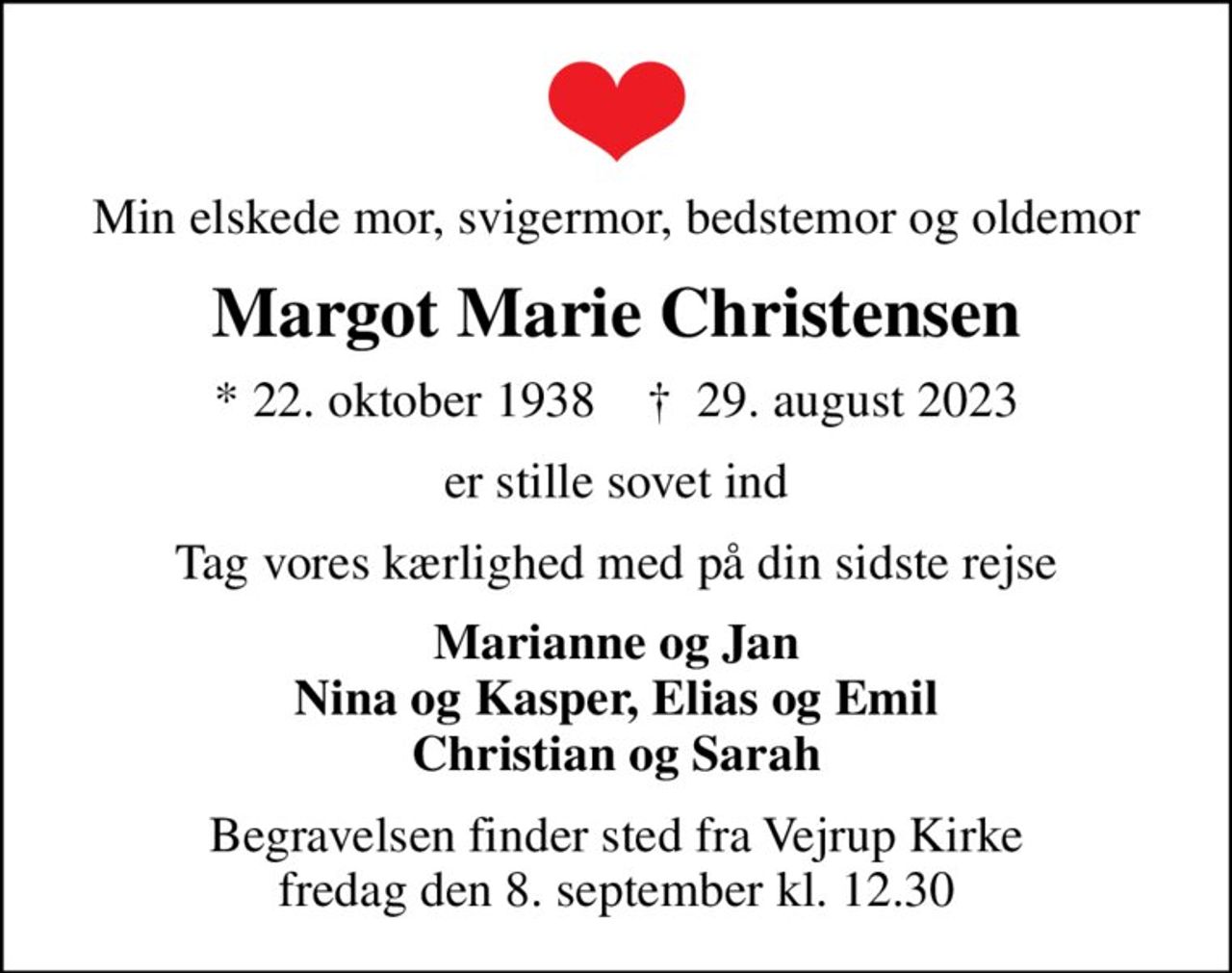 Min elskede mor, svigermor, bedstemor og oldemor
Margot Marie Christensen
* 22. oktober 1938    ✝ 29. august 2023
er stille sovet ind
Tag vores kærlighed med på din sidste rejse
Marianne og Jan Nina og Kasper, Elias og Emil Christian og Sarah
Begravelsen finder sted fra Vejrup Kirke  fredag den 8. september kl. 12.30