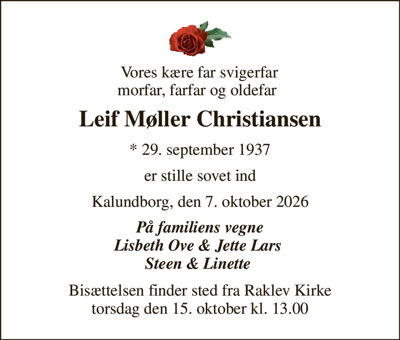 Vores kære far svigerfar morfar, farfar og oldefar  
Leif Møller Christiansen 
*​ 29. september 1937 
er stille sovet ind 
Kalundborg, den 7. oktober 2026 
På familiens vegne Lisbeth Ove & Jette Lars  Steen & Linette  
Bisættelsen​ finder sted fra Raklev Kirke​ torsdag den 15. oktober​ kl. 13.00