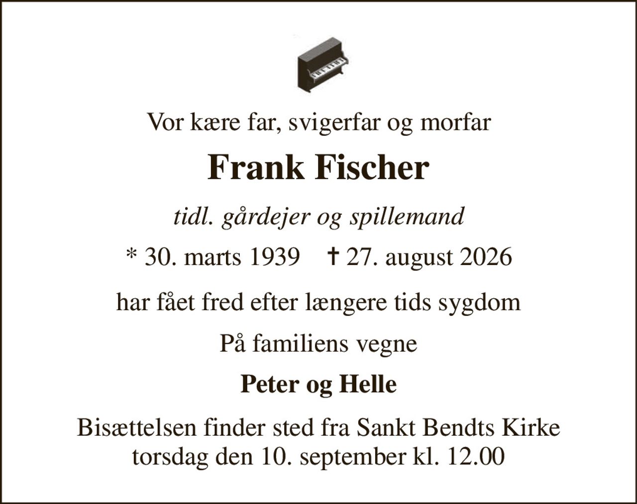 Vor kære far, svigerfar og morfar 
Frank Fischer 
tidl. gårdejer og spillemand 
* 30. marts 1939    ✝ 27. august 2026 
har fået fred efter længere tids sygdom 
På familiens vegne 
Peter og Helle 
Bisættelsen finder sted fra Sankt Bendts Kirke torsdag den 10. september kl. 12.00
