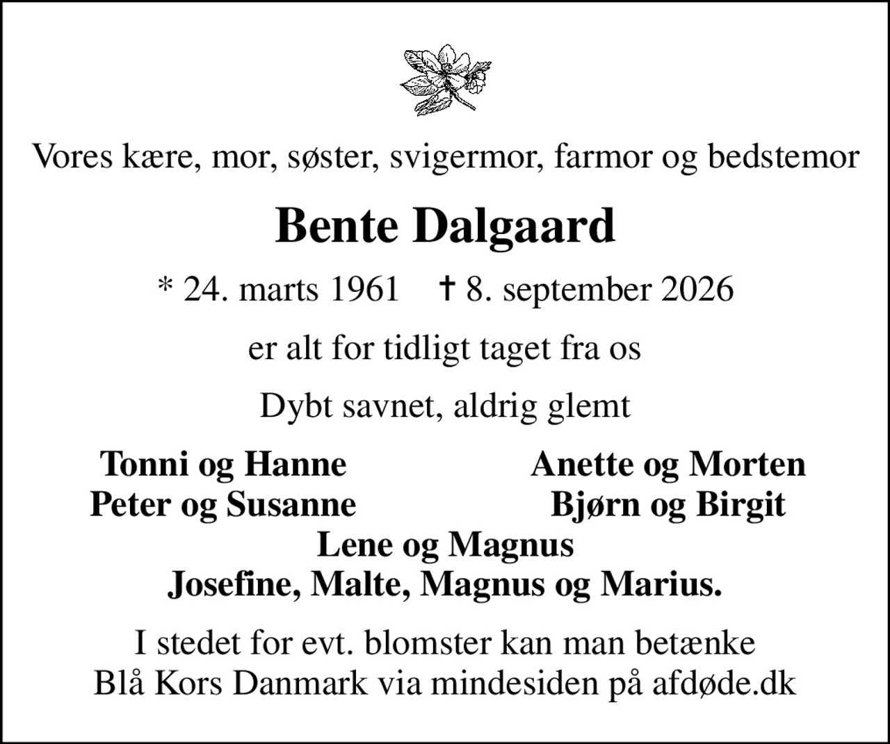 Vores kære, mor, søster, svigermor, farmor og bedstemor
Bente Dalgaard
* 24. marts 1961    ✝ 8. september 2026
er alt for tidligt taget fra os
Dybt savnet, aldrig glemt
Tonni og Hanne
Anette og Morten
Peter og Susanne
Bjørn og Birgit
I stedet for evt. blomster kan man betænke
					Blå Kors Danmark via mindesiden på afdøde.dk