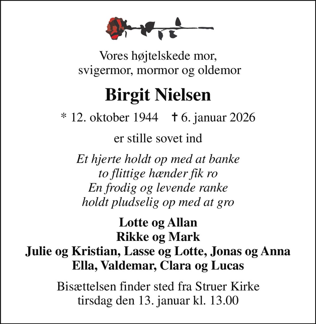 Vores højtelskede mor,  svigermor, mormor og oldemor
Birgit Nielsen
* 12. oktober 1944    ✝ 6. januar 2026
er stille sovet ind
Et hjerte holdt op med at banke to flittige hænder fik ro En frodig og levende ranke holdt pludselig op med at gro
Lotte og Allan Rikke og Mark Julie og Kristian, Lasse og Lotte, Jonas og Anna Ella, Valdemar, Clara og Lucas
Bisættelsen finder sted fra Struer Kirke  tirsdag den 13. januar kl. 13.00