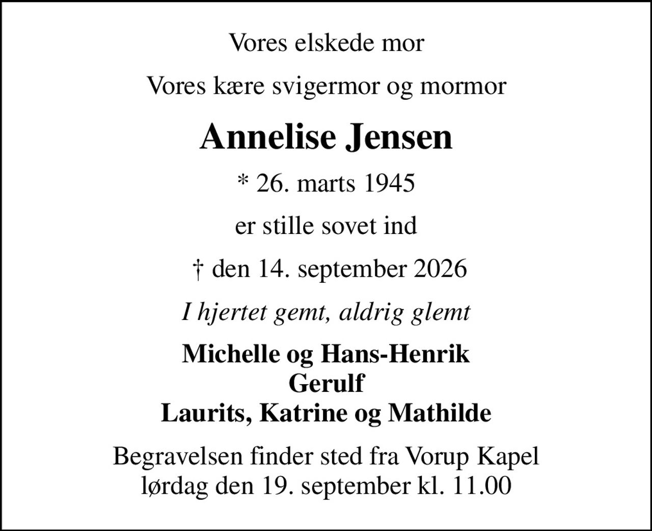 Vores elskede mor
Vores kære svigermor og mormor
Annelise Jensen
* 26. marts 1945
er stille sovet ind
  den 14. september 2026
I hjertet gemt, aldrig glemt
Michelle og Hans-Henrik Gerulf Laurits, Katrine og Mathilde
Begravelsen finder sted fra Vorup Kapel  lørdag den 19. september kl. 11.00