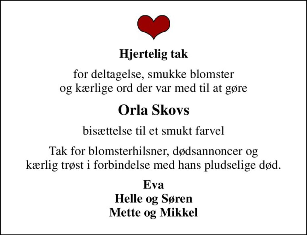 Hjertelig tak
for deltagelse, smukke blomster og kærlige ord der var med til at gøre
Orla Skovs
bisættelse til et smukt farvel
Tak for blomsterhilsner, dødsannoncer og kærlig trøst i forbindelse med hans pludselige død.
Eva Helle og Søren Mette og Mikkel