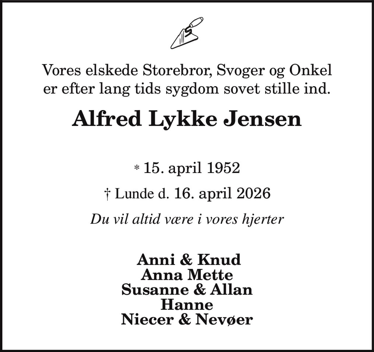 Vores elskede Storebror, Svoger og Onkel
er efter lang tids sygdom sovet stille ind.
Alfred Lykke Jensen
* 15. april 1952
† Lunde d. 16. april 2026
Du vil altid være i vores hjerter
Anni & Knud
Anna Mette
Susanne & Allan
Hanne
Niecer & Nevøer
